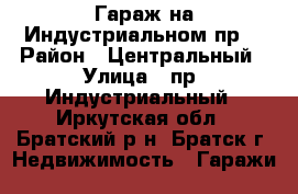 Гараж на Индустриальном пр. › Район ­ Центральный › Улица ­ пр. Индустриальный - Иркутская обл., Братский р-н, Братск г. Недвижимость » Гаражи   